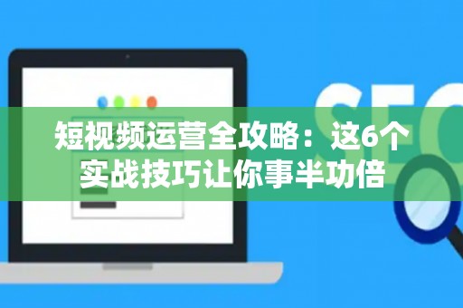 短视频运营全攻略：这6个实战技巧让你事半功倍